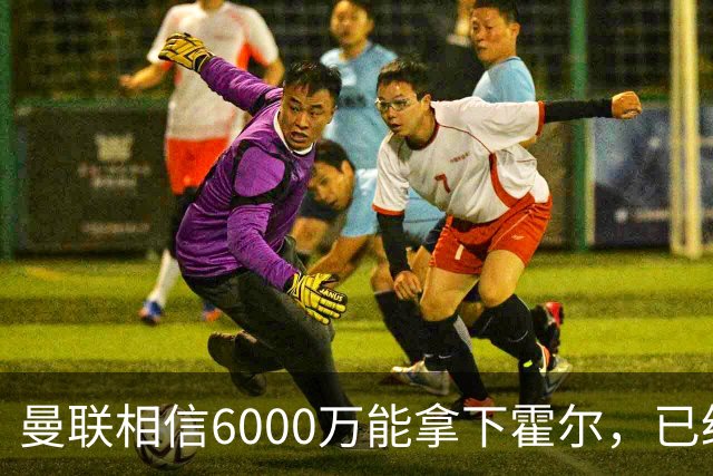 曼联相信6000万能拿下霍尔，已经对接纽卡！已选备胎仅需1400万